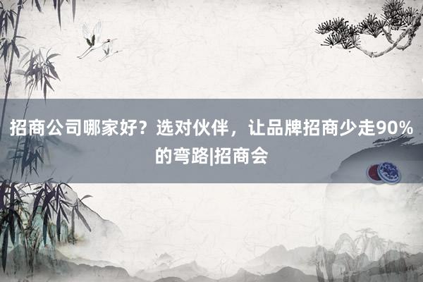 招商公司哪家好？选对伙伴，让品牌招商少走90%的弯路|招商会
