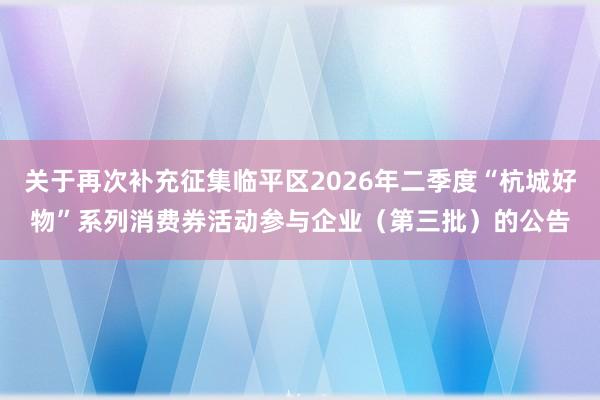 关于再次补充征集临平区2026年二季度“杭城好物”系列消费券活动参与企业（第三批）的公告