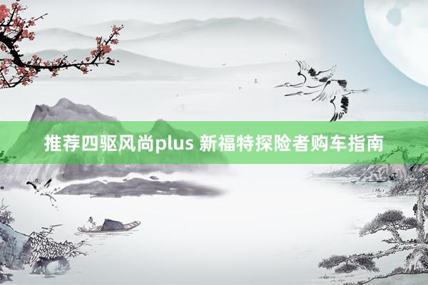 推荐四驱风尚plus 新福特探险者购车指南