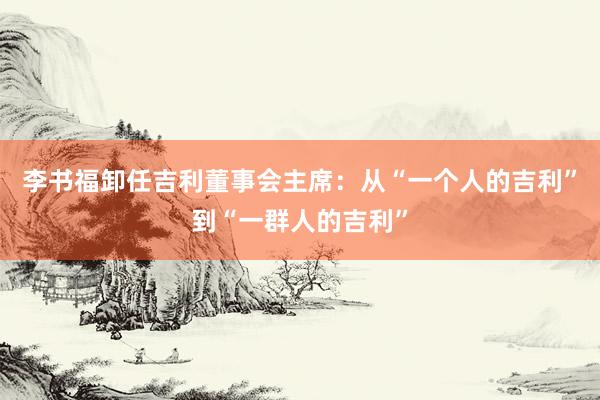 李书福卸任吉利董事会主席：从“一个人的吉利”到“一群人的吉利”