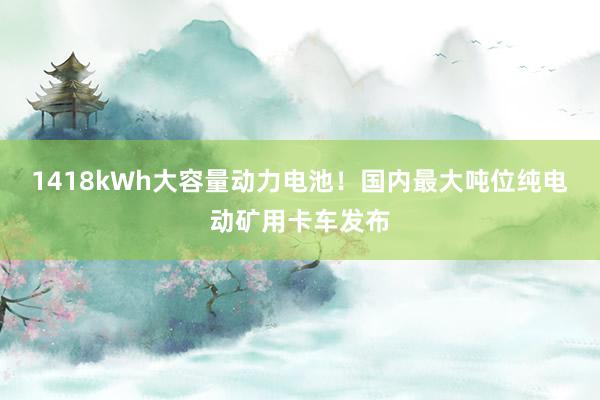 1418kWh大容量动力电池！国内最大吨位纯电动矿用卡车发布