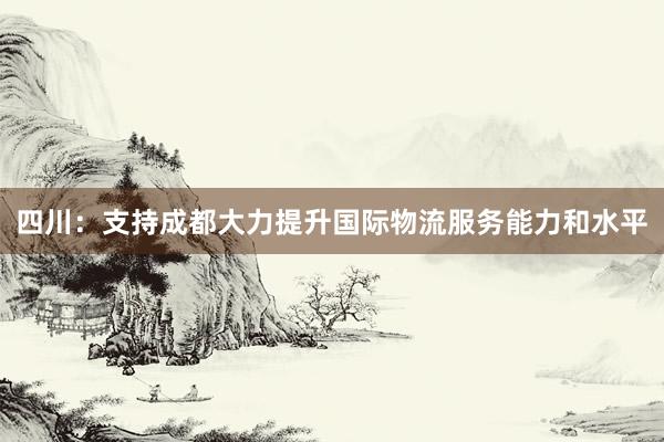 四川：支持成都大力提升国际物流服务能力和水平
