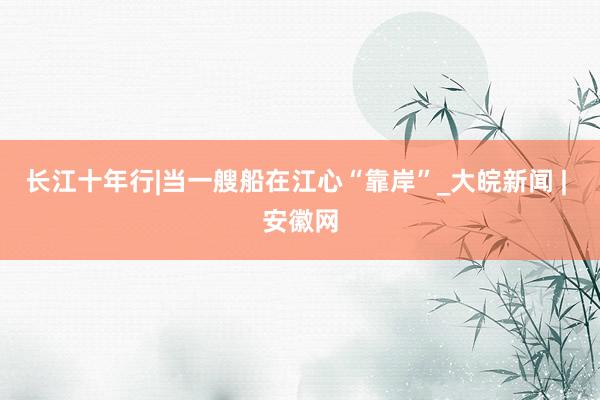 长江十年行|当一艘船在江心“靠岸”_大皖新闻 | 安徽网