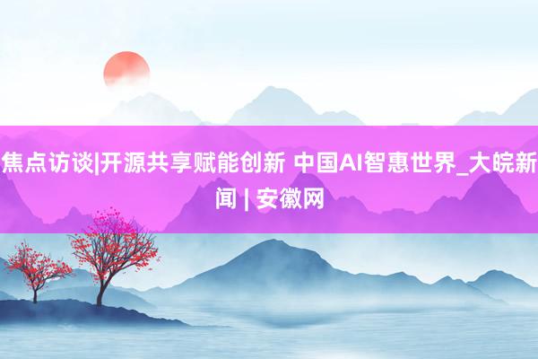 焦点访谈|开源共享赋能创新 中国AI智惠世界_大皖新闻 | 安徽网