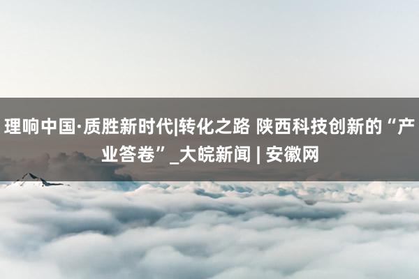 理响中国·质胜新时代|转化之路 陕西科技创新的“产业答卷”_大皖新闻 | 安徽网