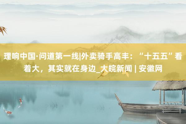 理响中国·问道第一线|外卖骑手高丰：“十五五”看着大，其实就在身边_大皖新闻 | 安徽网