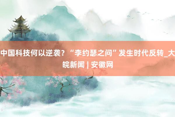 中国科技何以逆袭？“李约瑟之问”发生时代反转_大皖新闻 | 安徽网