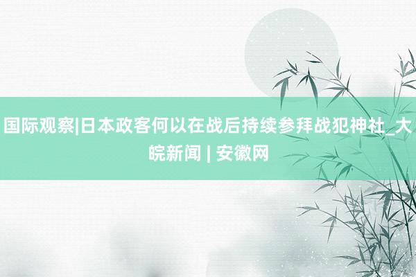 国际观察|日本政客何以在战后持续参拜战犯神社_大皖新闻 | 安徽网