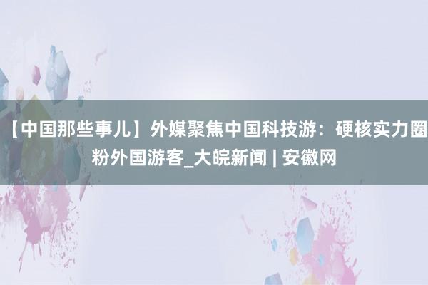 【中国那些事儿】外媒聚焦中国科技游：硬核实力圈粉外国游客_大皖新闻 | 安徽网