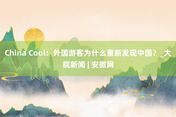 China Cool：外国游客为什么重新发现中国？_大皖新闻 | 安徽网