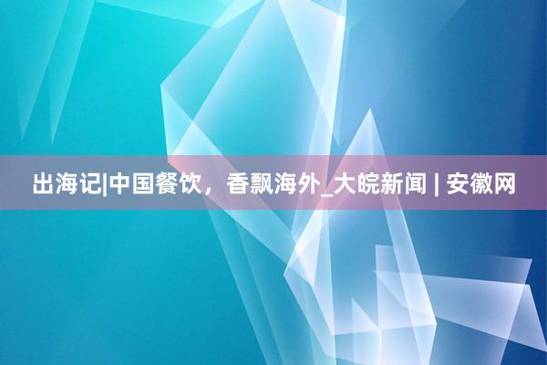 出海记|中国餐饮，香飘海外_大皖新闻 | 安徽网
