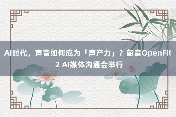 AI时代，声音如何成为「声产力」？韶音OpenFit 2 AI媒体沟通会举行