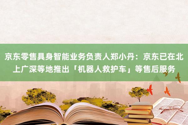 京东零售具身智能业务负责人郑小丹：京东已在北上广深等地推出「机器人救护车」等售后服务