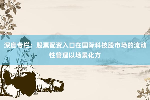 深度专栏：股票配资入口在国际科技股市场的流动性管理以场景化方