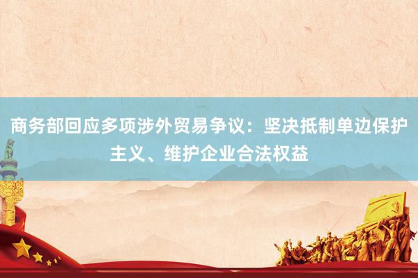 商务部回应多项涉外贸易争议：坚决抵制单边保护主义、维护企业合法权益