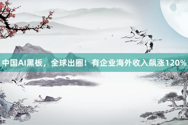 中国AI黑板，全球出圈！有企业海外收入飙涨120%