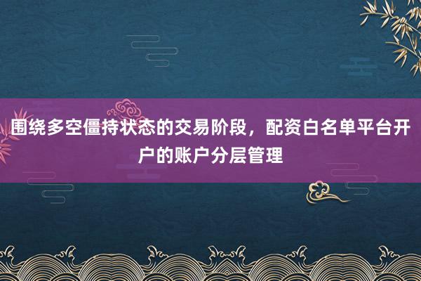 围绕多空僵持状态的交易阶段，配资白名单平台开户的账户分层管理