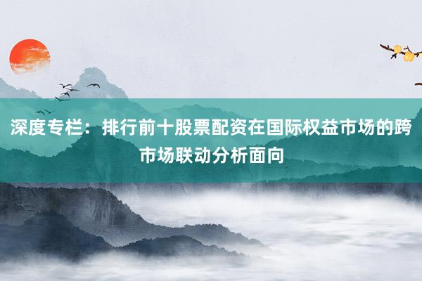 深度专栏：排行前十股票配资在国际权益市场的跨市场联动分析面向