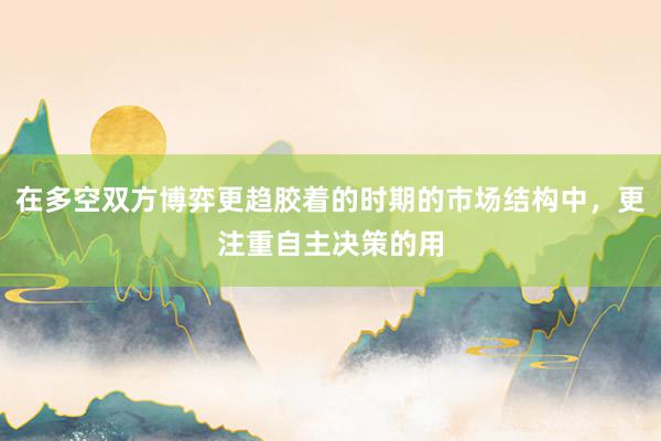 在多空双方博弈更趋胶着的时期的市场结构中,更注重自主决策的用