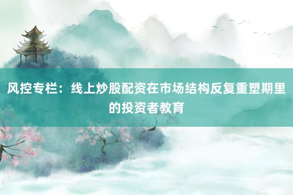 风控专栏:线上炒股配资在市场结构反复重塑期里的投资者教育