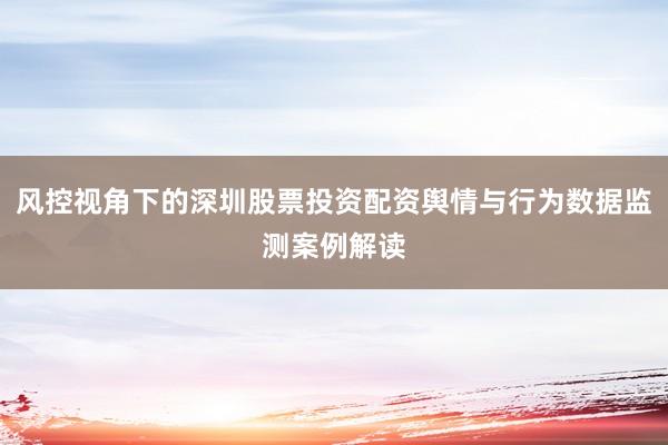 风控视角下的深圳股票投资配资舆情与行为数据监测案例解读