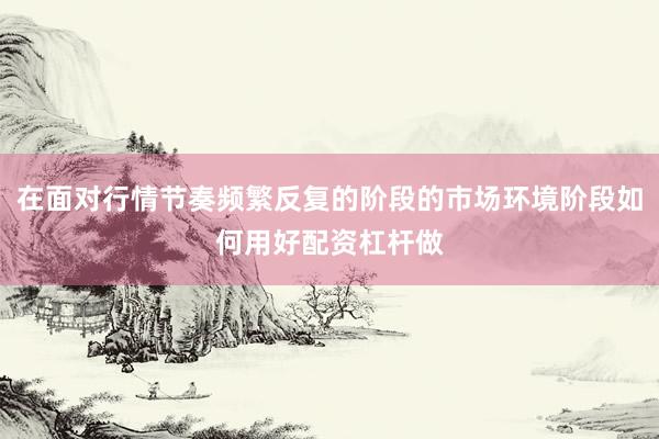 在面对行情节奏频繁反复的阶段的市场环境阶段如何用好配资杠杆做