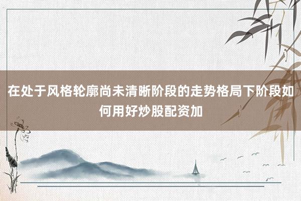 在处于风格轮廓尚未清晰阶段的走势格局下阶段如何用好炒股配资加
