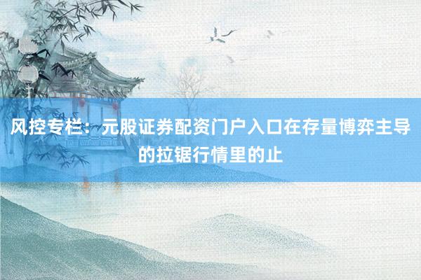 风控专栏：元股证券配资门户入口在存量博弈主导的拉锯行情里的止