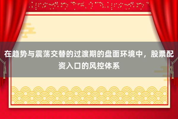 在趋势与震荡交替的过渡期的盘面环境中，股票配资入口的风控体系