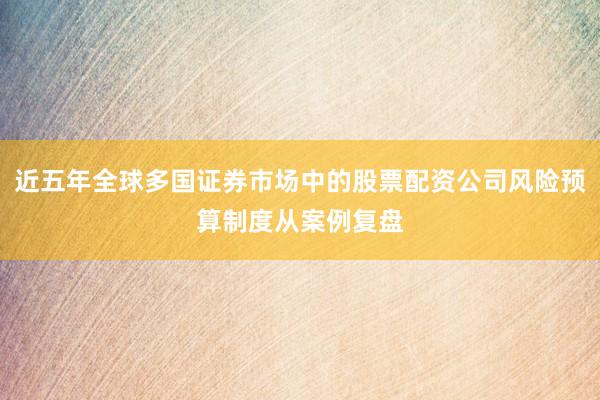 近五年全球多国证券市场中的股票配资公司风险预算制度从案例复盘