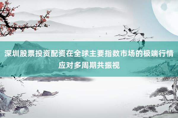深圳股票投资配资在全球主要指数市场的极端行情应对多周期共振视