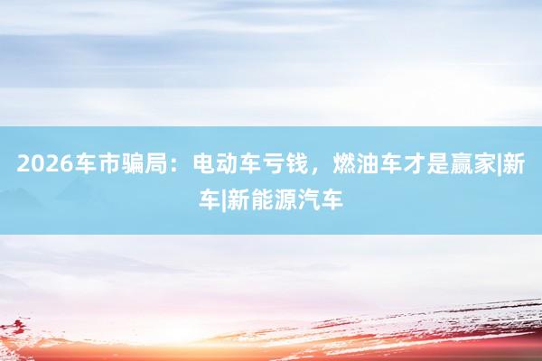 2026车市骗局：电动车亏钱，燃油车才是赢家|新车|新能源汽车