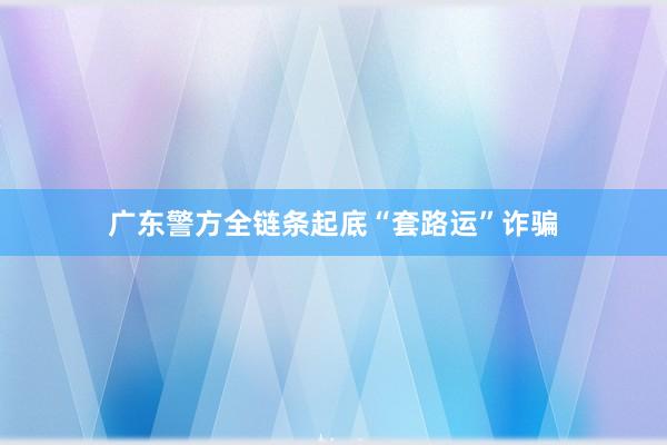 广东警方全链条起底“套路运”诈骗