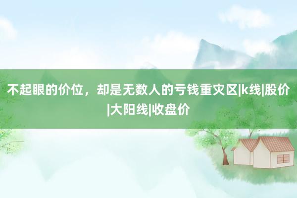 不起眼的价位，却是无数人的亏钱重灾区|k线|股价|大阳线|收盘价