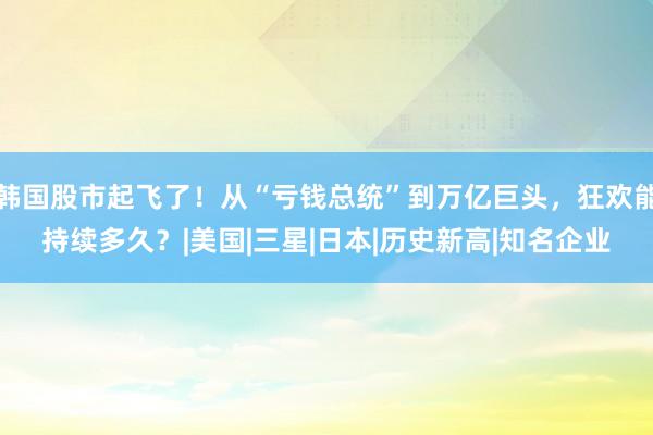 韩国股市起飞了！从“亏钱总统”到万亿巨头，狂欢能持续多久？|美国|三星|日本|历史新高|知名企业