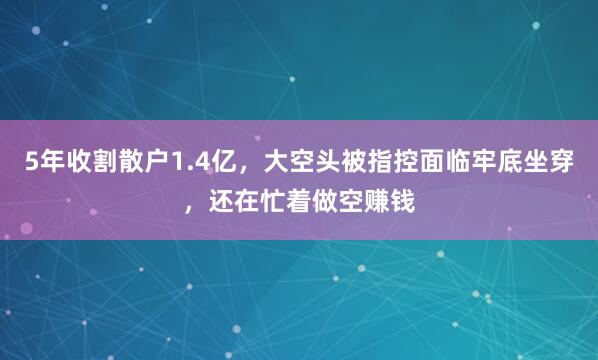 5年收割散户1.4亿，大空头被指控面临牢底坐穿，还在忙着做空赚钱