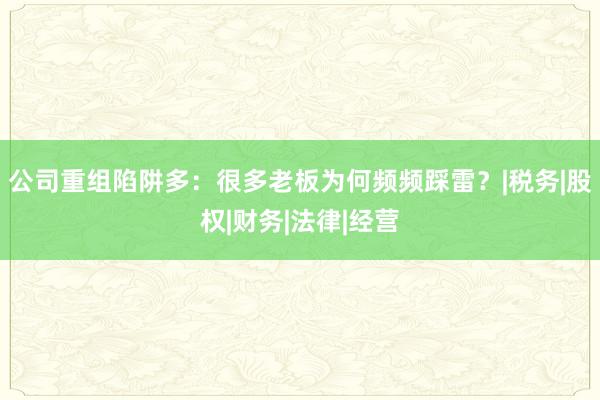 公司重组陷阱多：很多老板为何频频踩雷？|税务|股权|财务|法律|经营