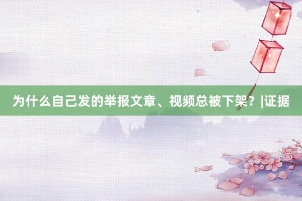 为什么自己发的举报文章、视频总被下架？|证据