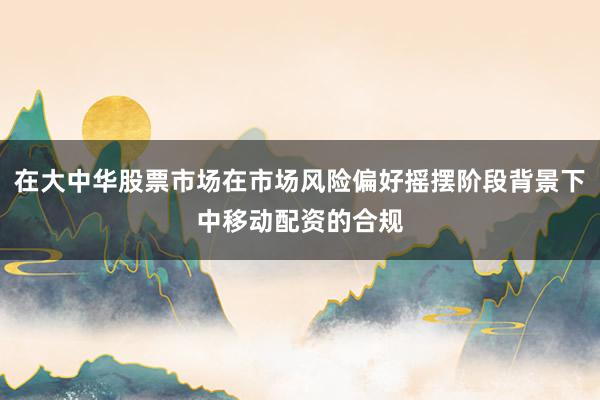 在大中华股票市场在市场风险偏好摇摆阶段背景下中移动配资的合规