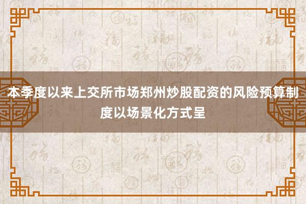 本季度以来上交所市场郑州炒股配资的风险预算制度以场景化方式呈