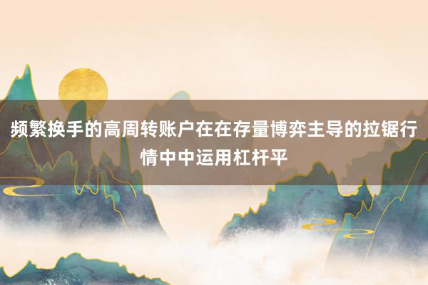 频繁换手的高周转账户在在存量博弈主导的拉锯行情中中运用杠杆平