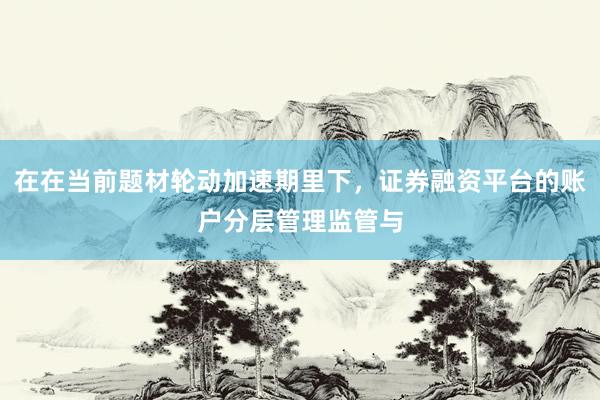 在在当前题材轮动加速期里下，证券融资平台的账户分层管理监管与