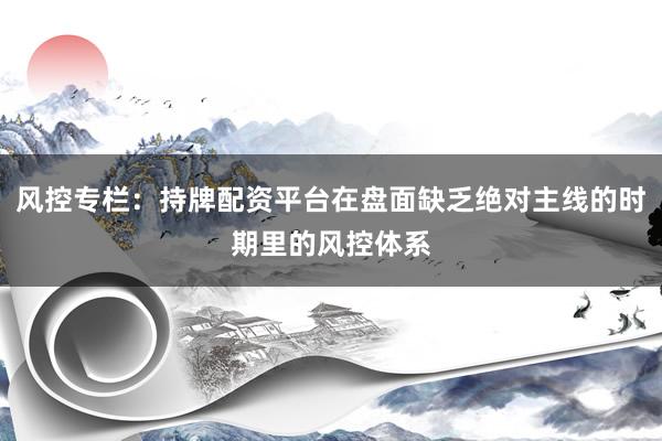 风控专栏：持牌配资平台在盘面缺乏绝对主线的时期里的风控体系