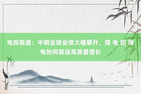 电投能源：中期业绩业绩大幅攀升，煤 电 铝 绿电协同驱动高质量增长
