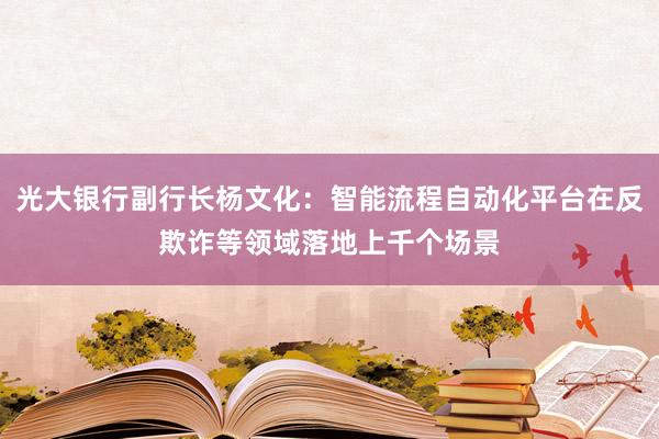 光大银行副行长杨文化：智能流程自动化平台在反欺诈等领域落地上千个场景