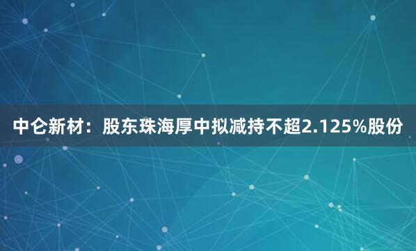 中仑新材:股东珠海厚中拟减持不超2.125%股份