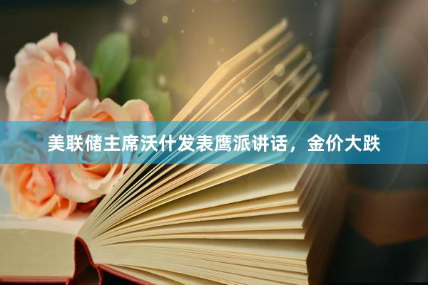 美联储主席沃什发表鹰派讲话，金价大跌