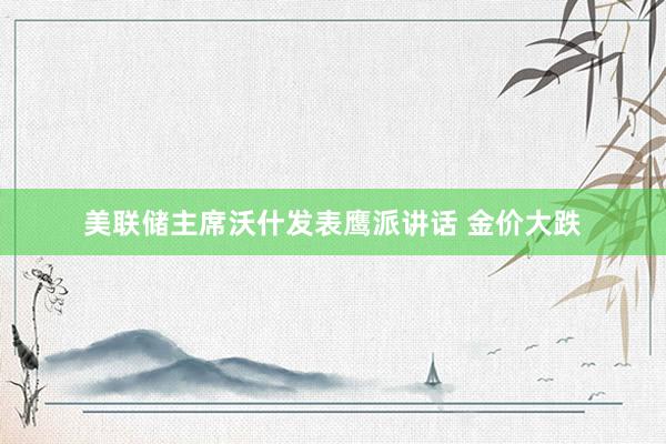 美联储主席沃什发表鹰派讲话 金价大跌