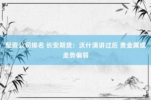 配资公司排名 长安期货：沃什演讲过后 贵金属或走势偏弱