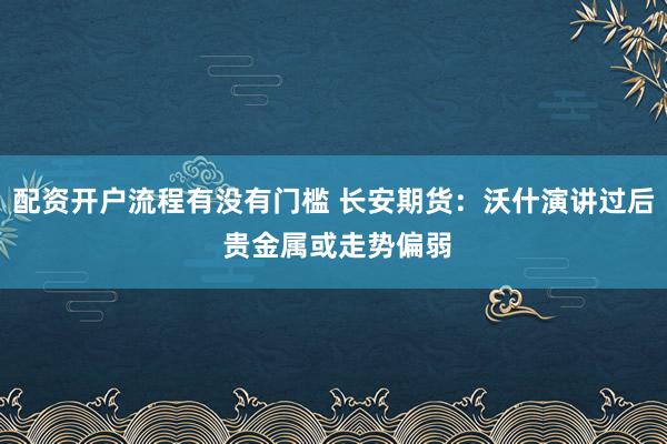配资开户流程有没有门槛 长安期货：沃什演讲过后 贵金属或走势偏弱